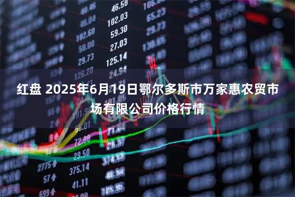 红盘 2025年6月19日鄂尔多斯市万家惠农贸市场有限公司价格行情