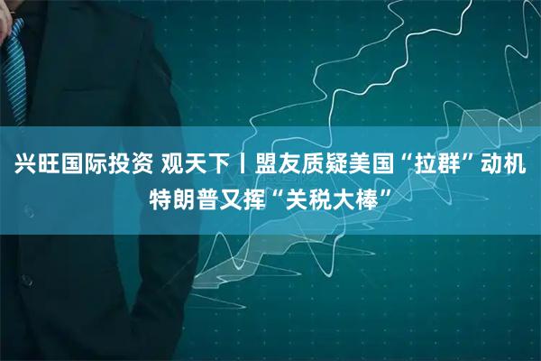 兴旺国际投资 观天下丨盟友质疑美国“拉群”动机　特朗普又挥“关税大棒”