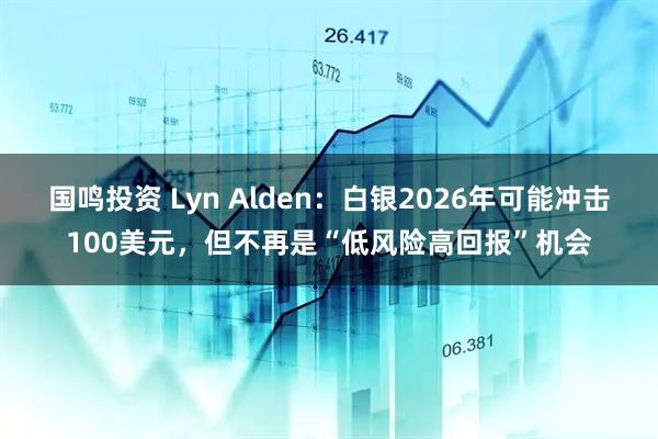 国鸣投资 Lyn Alden：白银2026年可能冲击100美元，但不再是“低风险高回报”机会