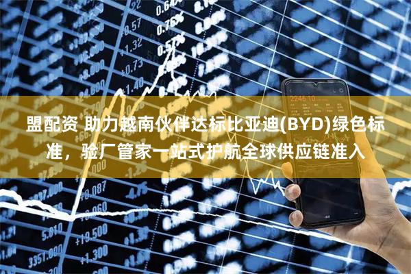 盟配资 助力越南伙伴达标比亚迪(BYD)绿色标准，验厂管家一站式护航全球供应链准入