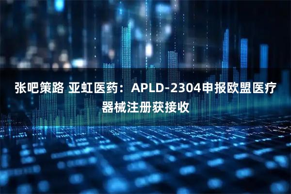 张吧策路 亚虹医药：APLD-2304申报欧盟医疗器械注册获接收