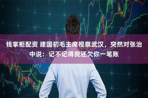 钱掌柜配资 建国初毛主席视察武汉，突然对张治中说：记不记得我还欠你一笔账