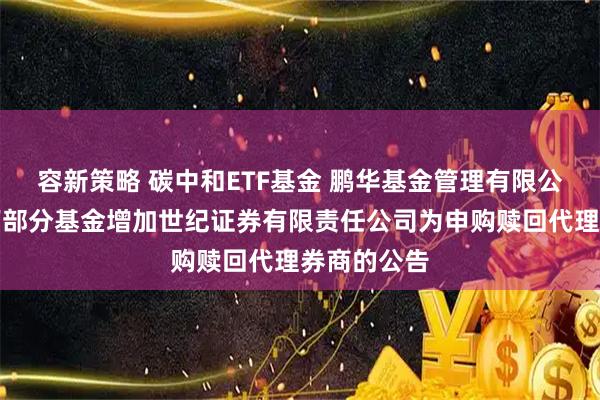 容新策略 碳中和ETF基金 鹏华基金管理有限公司关于旗下部分基金增加世纪证券有限责任公司为申购赎回代理券商的公告