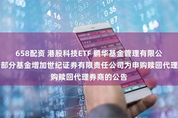 658配资 港股科技ETF 鹏华基金管理有限公司关于旗下部分基金增加世纪证券有限责任公司为申购赎回代理券商的公告