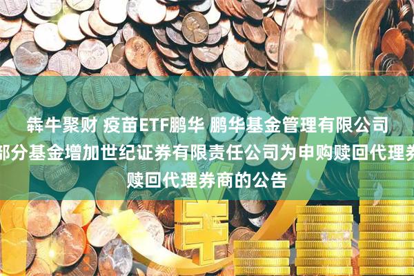 犇牛聚财 疫苗ETF鹏华 鹏华基金管理有限公司关于旗下部分基金增加世纪证券有限责任公司为申购赎回代理券商的公告