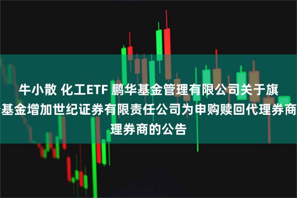 牛小散 化工ETF 鹏华基金管理有限公司关于旗下部分基金增加世纪证券有限责任公司为申购赎回代理券商的公告