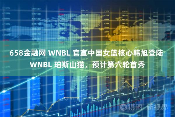 658金融网 WNBL 官宣中国女篮核心韩旭登陆 WNBL 珀斯山猫，预计第六轮首秀