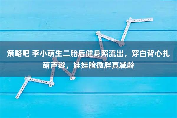 策略吧 李小萌生二胎后健身照流出，穿白背心扎葫芦辫，娃娃脸微胖真减龄
