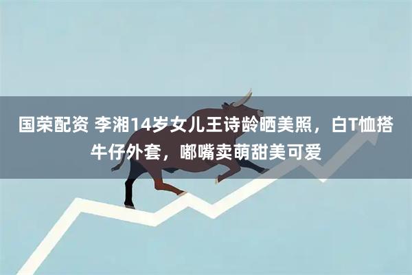 国荣配资 李湘14岁女儿王诗龄晒美照，白T恤搭牛仔外套，嘟嘴卖萌甜美可爱