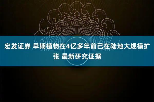 宏发证券 早期植物在4亿多年前已在陆地大规模扩张 最新研究证据