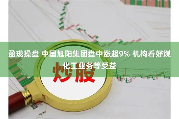 盈珑操盘 中国旭阳集团盘中涨超9% 机构看好煤化工业务等受益