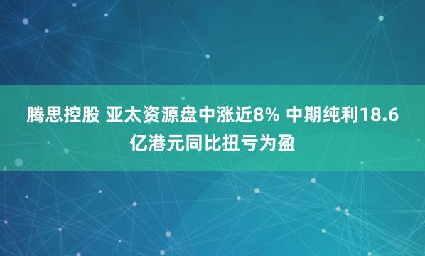 腾思控股 亚太资源盘中涨近8% 中期纯利18.6亿港元同比扭亏为盈