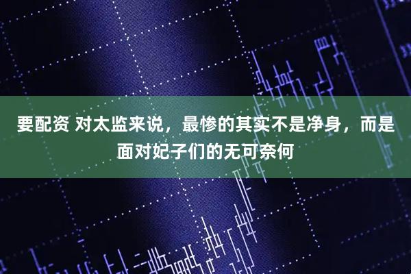 要配资 对太监来说，最惨的其实不是净身，而是面对妃子们的无可奈何