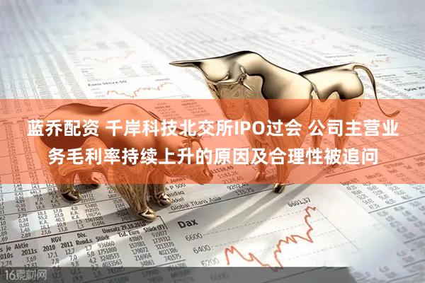 蓝乔配资 千岸科技北交所IPO过会 公司主营业务毛利率持续上升的原因及合理性被追问